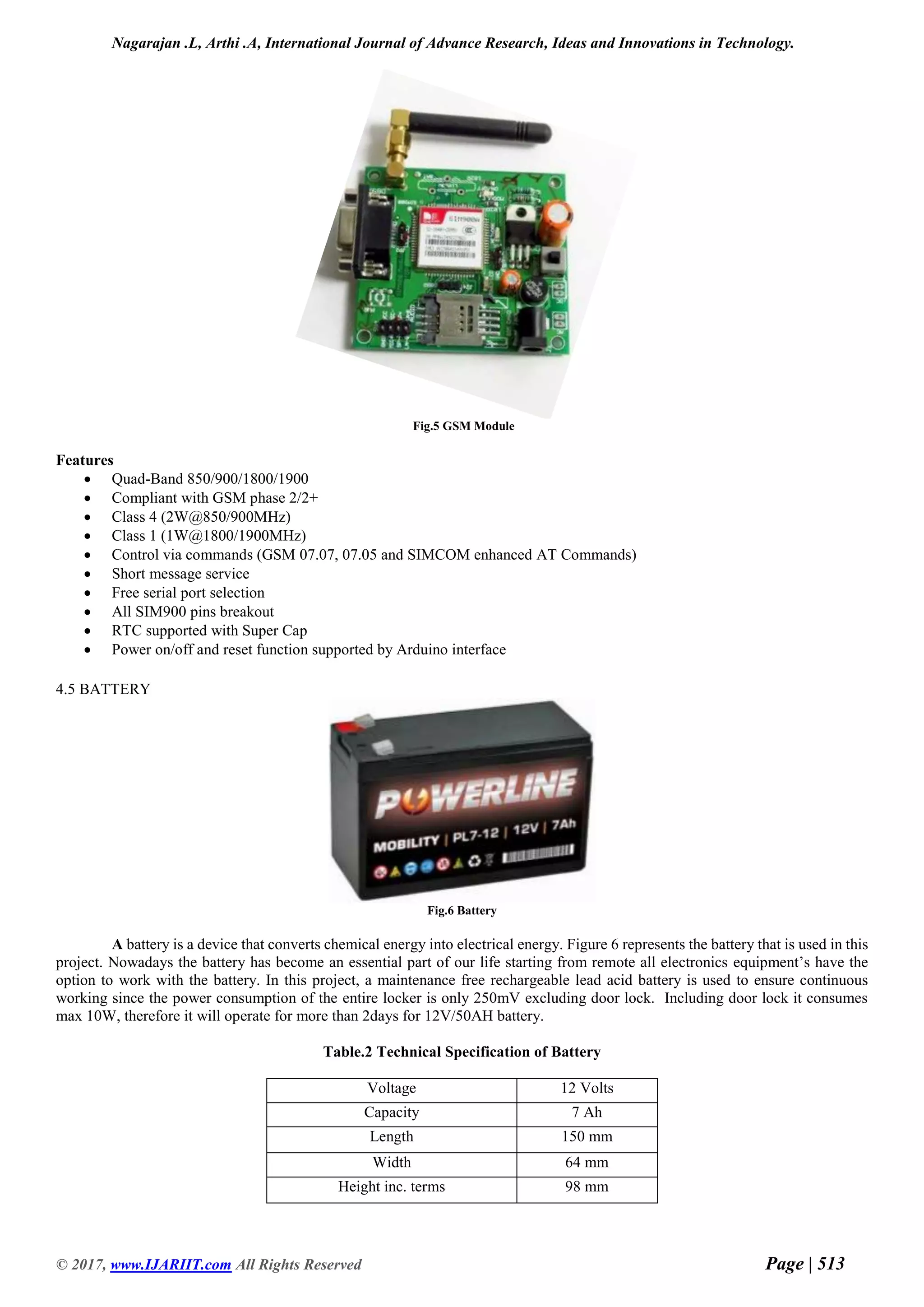 Nagarajan .L, Arthi .A, International Journal of Advance Research, Ideas and Innovations in Technology.
© 2017, www.IJARIIT.com All Rights Reserved Page | 513
Fig.5 GSM Module
Features
 Quad-Band 850/900/1800/1900
 Compliant with GSM phase 2/2+
 Class 4 (2W@850/900MHz)
 Class 1 (1W@1800/1900MHz)
 Control via commands (GSM 07.07, 07.05 and SIMCOM enhanced AT Commands)
 Short message service
 Free serial port selection
 All SIM900 pins breakout
 RTC supported with Super Cap
 Power on/off and reset function supported by Arduino interface
4.5 BATTERY
Fig.6 Battery
A battery is a device that converts chemical energy into electrical energy. Figure 6 represents the battery that is used in this
project. Nowadays the battery has become an essential part of our life starting from remote all electronics equipment’s have the
option to work with the battery. In this project, a maintenance free rechargeable lead acid battery is used to ensure continuous
working since the power consumption of the entire locker is only 250mV excluding door lock. Including door lock it consumes
max 10W, therefore it will operate for more than 2days for 12V/50AH battery.
Table.2 Technical Specification of Battery
Voltage 12 Volts
Capacity 7 Ah
Length 150 mm
Width 64 mm
Height inc. terms 98 mm
 