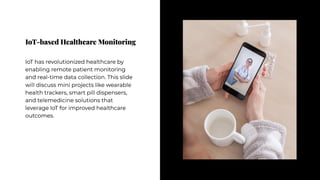 IoT-based Healthcare Monitoring
IoT-based Healthcare Monitoring
IoT has revolutionized healthcare by
enabling remote patient monitoring
and real-time data collection. This slide
will discuss mini projects like wearable
health trackers, smart pill dispensers,
and telemedicine solutions that
leverage IoT for improved healthcare
outcomes.
IoT has revolutionized healthcare by
enabling remote patient monitoring
and real-time data collection. This slide
will discuss mini projects like wearable
health trackers, smart pill dispensers,
and telemedicine solutions that
leverage IoT for improved healthcare
outcomes.
 