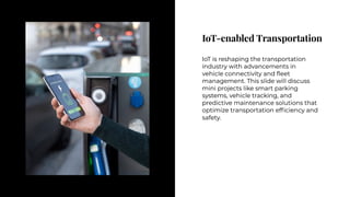 IoT-enabled Transportation
IoT-enabled Transportation
IoT is reshaping the transportation
industry with advancements in
vehicle connectivity and fleet
management. This slide will discuss
mini projects like smart parking
systems, vehicle tracking, and
predictive maintenance solutions that
optimize transportation efficiency and
safety.
IoT is reshaping the transportation
industry with advancements in
vehicle connectivity and fleet
management. This slide will discuss
mini projects like smart parking
systems, vehicle tracking, and
predictive maintenance solutions that
optimize transportation efficiency and
safety.
 