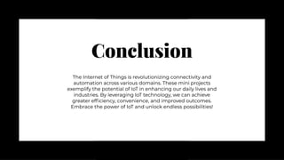 Conclusion
Conclusion
The Internet of Things is revolutionizing connectivity and
automation across various domains. These mini projects
exemplify the potential of IoT in enhancing our daily lives and
industries. By leveraging IoT technology, we can achieve
greater efficiency, convenience, and improved outcomes.
Embrace the power of IoT and unlock endless possibilities!
The Internet of Things is revolutionizing connectivity and
automation across various domains. These mini projects
exemplify the potential of IoT in enhancing our daily lives and
industries. By leveraging IoT technology, we can achieve
greater efficiency, convenience, and improved outcomes.
Embrace the power of IoT and unlock endless possibilities!
 