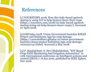 References
[1] YOURSTORY.2018. How this Italy-based agritech
startup is using IoT to help farmers know their crops
[https://yourstory.com/2018/01/italy-based-agritech-
startup-using-iot-help-farmers-know-crops/]. Accessed
27 April 2018.
[2] GKToday.2018. Union Government launches KISAN
Project and Hailstorm App for crop damage.
[https://currentaffairs.gktoday.in/union-government-
launches-kisan-project-hailstorm-app-crop-damage-
10201527147.html]. Accessed 3 May 2018.
[3] P. Rajalakshmi, S. Devi Mahalakshmi, "IOT Based
Crop-Field Monitoring And Irrigation Automation" in
10th International conference on Intelligent systems and
control (ISCO) 7–8 Jan 2016, published in IEEE Xplore,
Nov 2016.
 