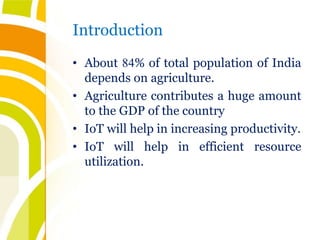 Introduction
• About 84% of total population of India
depends on agriculture.
• Agriculture contributes a huge amount
to the GDP of the country
• IoT will help in increasing productivity.
• IoT will help in efficient resource
utilization.
 