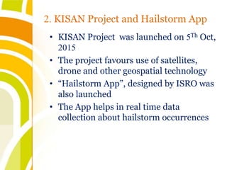 • KISAN Project was launched on 5Th Oct,
2015
• The project favours use of satellites,
drone and other geospatial technology
• “Hailstorm App”, designed by ISRO was
also launched
• The App helps in real time data
collection about hailstorm occurrences
2. KISAN Project and Hailstorm App
 