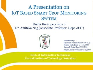 A Presentation on
IOT BASED SMART CROP MONITORING
SYSTEM
Under the supervision of
Dr. Amitava Nag (Associate Professor, Dept. of IT)
Presented By:
Shubham Pandey(Gau-C-14/153)
Swasat Dutta(Gau-C-15/L-381)
Kaushik Deka(Gau-C-15/238)
Nayan Jeet Dewri(Gau-C-15/258)
Dept. of Information Technology
Central Institute of Technology ,Kokrajhar
 