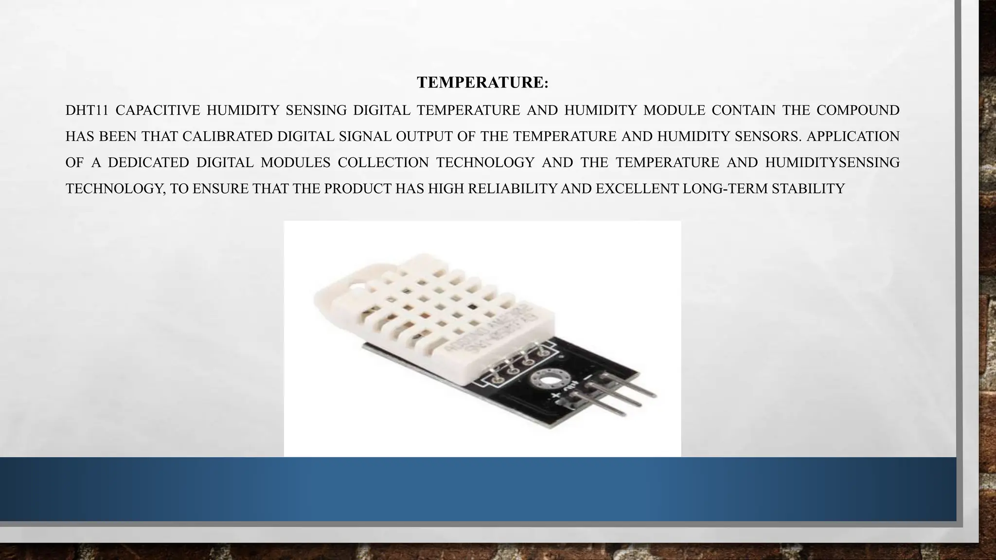 TEMPERATURE:
DHT11 CAPACITIVE HUMIDITY SENSING DIGITAL TEMPERATURE AND HUMIDITY MODULE CONTAIN THE COMPOUND
HAS BEEN THAT CALIBRATED DIGITAL SIGNAL OUTPUT OF THE TEMPERATURE AND HUMIDITY SENSORS. APPLICATION
OF A DEDICATED DIGITAL MODULES COLLECTION TECHNOLOGY AND THE TEMPERATURE AND HUMIDITYSENSING
TECHNOLOGY, TO ENSURE THAT THE PRODUCT HAS HIGH RELIABILITY AND EXCELLENT LONG-TERM STABILITY
 