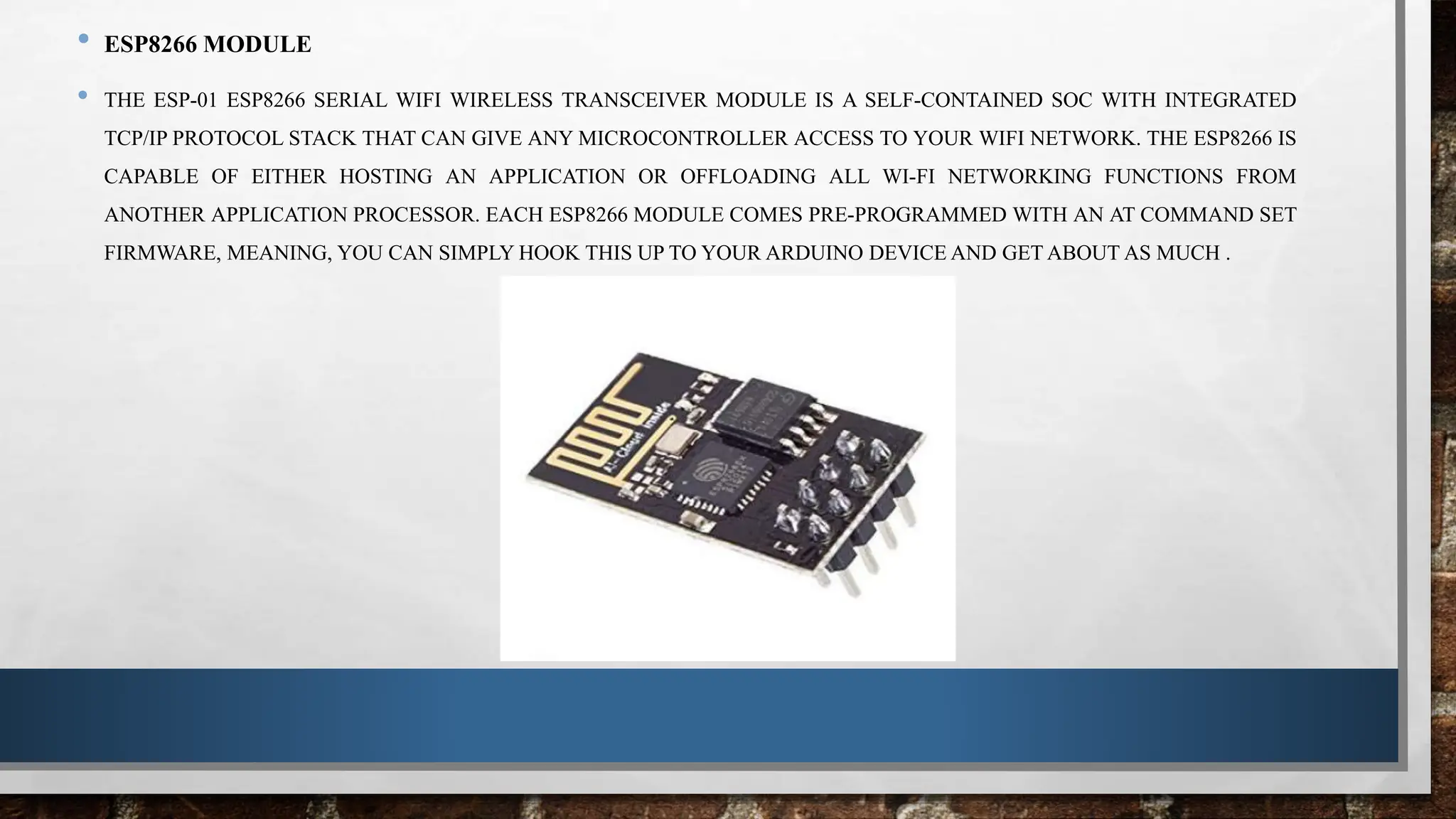 • ESP8266 MODULE
• THE ESP-01 ESP8266 SERIAL WIFI WIRELESS TRANSCEIVER MODULE IS A SELF-CONTAINED SOC WITH INTEGRATED
TCP/IP PROTOCOL STACK THAT CAN GIVE ANY MICROCONTROLLER ACCESS TO YOUR WIFI NETWORK. THE ESP8266 IS
CAPABLE OF EITHER HOSTING AN APPLICATION OR OFFLOADING ALL WI-FI NETWORKING FUNCTIONS FROM
ANOTHER APPLICATION PROCESSOR. EACH ESP8266 MODULE COMES PRE-PROGRAMMED WITH AN AT COMMAND SET
FIRMWARE, MEANING, YOU CAN SIMPLY HOOK THIS UP TO YOUR ARDUINO DEVICE AND GET ABOUT AS MUCH .
 