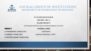 ANURAG GROUP OF INSTITUITIONS
DEPARTMENT OF INFORMATION TECHNOLOGY
IV YEAR B.TECH II-SEM
2018-2022 / SEC-A
MAJOR PROJECT
IOT BASED PATIENT HEALTH MONITORING SYSTEM
TEAM NO-17 INTERNAL GUIDE :
G HARIVARDHAN (19H65A1201) Y.SOWJANYA
D SANDEEP (19H65A1203) ASSISTANT PROFESSOR, IT DEPT
N SOUTHEN KUMAR (19H65A1206)
 