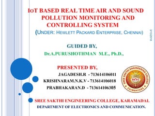 IOT BASED REAL TIME AIR AND SOUND
POLLUTION MONITORING AND
CONTROLLING SYSTEM
(UNDER: HEWLETT PACKARD ENTERPRISE, CHENNAI)
GUIDED BY,
Dr.A.PURUSHOTHMAN M.E., Ph.D.,
PRESENTED BY,
JAGADESH.R - 713614106011
KRISHNARAM.N.K.V - 713614106018
PRABHAKARAN.D - 713614106305
SREE SAKTHI ENGINEERING COLLEGE, KARAMADAI.
DEPARTMENT OF ELECTRONICS AND COMMUNICATION.
3/13/2018
 