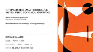 IOT BASED RFID SMART DOOR LOCK
SYSTEM USING NODE MCU AND BLYNK
Master of Computer Application
DepartmentofInformationTechnology
MaulanaAbulKalamAzadUniversityofTechnology,WestBengal
RAUNAK MALLICK
ROLL: 10071021038
REG. NO: 211000571010038
GUIDE: DR. JADAV CHANDRA DAS
 