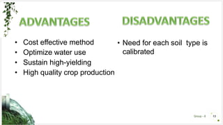 Group - 8 13
• Need for each soil type is
calibrated
• Cost effective method
• Optimize water use
• Sustain high-yielding
• High quality crop production
 
