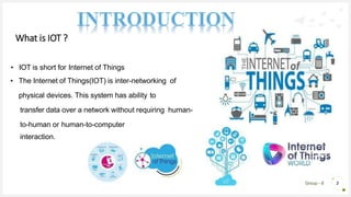 Group - 8 3
• IOT is short for Internet of Things
• The Internet of Things(IOT) is inter-networking of
physical devices. This system has ability to
transfer data over a network without requiring human-
to-human or human-to-computer
interaction.
What is IOT ?
 