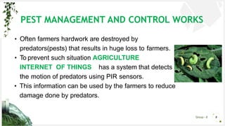 Group - 8 8
• Often farmers hardwork are destroyed by
predators(pests) that results in huge loss to farmers.
• To prevent such situation AGRICULTURE
INTERNET OF THINGS has a system that detects
the motion of predators using PIR sensors.
• This information can be used by the farmers to reduce
damage done by predators.
PEST MANAGEMENT AND CONTROL WORKS
 