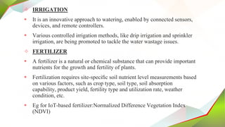 ✧ IRRIGATION
 It is an innovative approach to watering, enabled by connected sensors,
devices, and remote controllers.
 Various controlled irrigation methods, like drip irrigation and sprinkler
irrigation, are being promoted to tackle the water wastage issues.
✧ FERTILIZER
 A fertilizer is a natural or chemical substance that can provide important
nutrients for the growth and fertility of plants.
 Fertilization requires site-speciﬁc soil nutrient level measurements based
on various factors, such as crop type, soil type, soil absorption
capability, product yield, fertility type and utilization rate, weather
condition, etc.
 Eg for IoT-based fertilizer:Normalized Difference Vegetation Index
(NDVI)
 