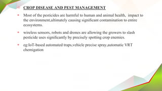 ✧ CROP DISEASE AND PEST MANAGEMENT
 Most of the pesticides are harmful to human and animal health, impact to
the environment,ultimately causing signiﬁcant contamination to entire
ecosystems.
 wireless sensors, robots and drones are allowing the growers to slash
pesticide uses signiﬁcantly by precisely spotting crop enemies.
 eg:IoT-based automated traps,vehicle precise spray,automatic VRT
chemigation
 
