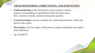 ✧ YIELD MONITORING, FORECASTING, AND HARVESTING
 Yield monitoring is the mechanism used to analyze various
aspects corresponding to agricultural yield, like grain mass
ﬂow, moisture content, and harvested grain quantity.
 Crop forecasting is an art to predict the yield and production before the
harvest takes place.
 Harvesting is the last stage of this process, proper scheduling can make a
clear difference.
 Eg: FarmRTX
 