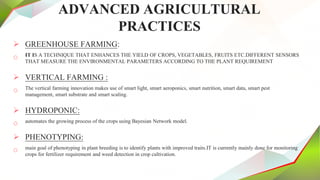 ADVANCED AGRICULTURAL
PRACTICES
 GREENHOUSE FARMING:
o IT IS A TECHNIQUE THAT ENHANCES THE YIELD OF CROPS, VEGETABLES, FRUITS ETC.DIFFERENT SENSORS
THAT MEASURE THE ENVIRONMENTAL PARAMETERS ACCORDING TO THE PLANT REQUIREMENT
 VERTICAL FARMING :
o The vertical farming innovation makes use of smart light, smart aeroponics, smart nutrition, smart data, smart pest
management, smart substrate and smart scaling.
 HYDROPONIC:
o automates the growing process of the crops using Bayesian Network model.
 PHENOTYPING:
o main goal of phenotyping in plant breeding is to identify plants with improved traits.IT is currently mainly done for monitoring
crops for fertilizer requirement and weed detection in crop cultivation.
 