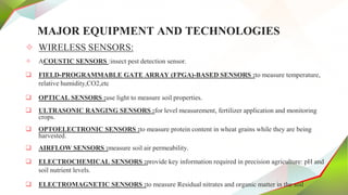 MAJOR EQUIPMENT AND TECHNOLOGIES
✧ WIRELESS SENSORS:
✧ ACOUSTIC SENSORS :insect pest detection sensor.
 FIELD-PROGRAMMABLE GATE ARRAY (FPGA)-BASED SENSORS :to measure temperature,
relative humidity,CO2,etc
 OPTICAL SENSORS :use light to measure soil properties.
 ULTRASONIC RANGING SENSORS :for level measurement, fertilizer application and monitoring
crops.
 OPTOELECTRONIC SENSORS :to measure protein content in wheat grains while they are being
harvested.
 AIRFLOW SENSORS :measure soil air permeability.
 ELECTROCHEMICAL SENSORS :provide key information required in precision agriculture: pH and
soil nutrient levels.
 ELECTROMAGNETIC SENSORS :to measure Residual nitrates and organic matter in the soil
 