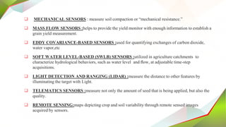  MECHANICAL SENSORS : measure soil compaction or “mechanical resistance.”
 MASS FLOW SENSORS :helps to provide the yield monitor with enough information to establish a
grain yield measurement.
 EDDY COVARIANCE-BASED SENSORS :used for quantifying exchanges of carbon dioxide,
water vapor,etc
 SOFT WATER LEVEL-BASED (SWLB) SENSORS :utilized in agriculture catchments to
characterize hydrological behaviors, such as water level and ﬂow, at adjustable time-step
acquisitions.
 LIGHT DETECTION AND RANGING (LIDAR) :measure the distance to other features by
illuminating the target with Light.
 TELEMATICS SENSORS :measure not only the amount of seed that is being applied, but also the
quality.
 REMOTE SENSING:maps depicting crop and soil variability through remote sensed images
acquired by sensors.
 