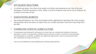 ✧ IOT BASED TRACTORS:
→ As self-driving tractors have been in the market even before semi-autonomous cars. One of the main
advantages of self-driving tractors is their ability to avoid revisiting the same area or row by reducing the
overlap even less than an inch.
✧ HARVESTING ROBOTS:
→ Harvesting and picking is one of the most popular robotic applications in agriculture due to the accuracy
and speed that robots can achieve to improve the size of yields and reduce waste from crops being left in
the field.
✧ COMMUNICATION IN AGRICULTURE:
→ Communication and reporting the information on a timely basis are considered the backbone of precision
agriculture.To achieve communication reliability,telecom operators can play a crucial role in the agricultural
sector.Depending on availability, scalability and application requirements, various communication modes
and technologies are being used.They are;
• CELLULAR COMMUNICATION,ZIGBEE,BLUETOOTH,LORA,SIGFOX
 