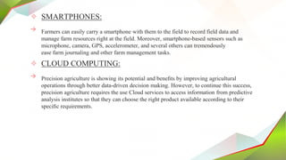 ✧ SMARTPHONES:
→ Farmers can easily carry a smartphone with them to the field to record field data and
manage farm resources right at the field. Moreover, smartphone-based sensors such as
microphone, camera, GPS, accelerometer, and several others can tremendously
ease farm journaling and other farm management tasks.
✧ CLOUD COMPUTING:
→ Precision agriculture is showing its potential and beneﬁts by improving agricultural
operations through better data-driven decision making. However, to continue this success,
precision agriculture requires the use Cloud services to access information from predictive
analysis institutes so that they can choose the right product available according to their
speciﬁc requirements.
 