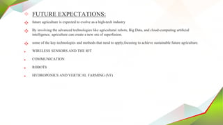 ✧ FUTURE EXPECTATIONS:
 future agriculture is expected to evolve as a high-tech industry
 By involving the advanced technologies like agricultural robots, Big Data, and cloud-computing artiﬁcial
intelligence, agriculture can create a new era of superfusion.
 some of the key technologies and methods that need to apply;focusing to achieve sustainable future agriculture.
• WIRELESS SENSORS AND THE IOT
• COMMUNICATION
• ROBOTS
• HYDROPONICS AND VERTICAL FARMING (VF)
 