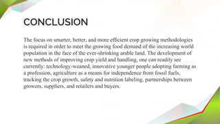 CONCLUSION
The focus on smarter, better, and more efﬁcient crop growing methodologies
is required in order to meet the growing food demand of the increasing world
population in the face of the ever-shrinking arable land. The development of
new methods of improving crop yield and handling, one can readily see
currently: technology-weaned, innovative younger people adopting farming as
a profession, agriculture as a means for independence from fossil fuels,
tracking the crop growth, safety and nutrition labeling, partnerships between
growers, suppliers, and retailers and buyers.
 