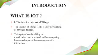 INTRODUCTION
WHAT IS IOT ?
✧ IoT is short for Internet of Things
✧ The Internet of Things (IoT) is inter-networking
of physical devices.
✧ This system has the ability to
transfer data over a network without requiring
human-to-human or human-to-computer
interaction.
 