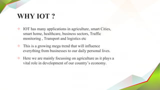 WHY IOT ?
✧ IOT has many applications in agriculture, smart Cities,
smart home, healthcare, business sectors, Traffic
monitoring , Transport and logistics etc
✧ This is a growing mega trend that will influence
everything from businesses to our daily personal lives.
✧ Here we are mainly focussing on agriculture as it plays a
vital role in development of our country’s economy.
 