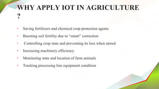 WHY APPLY IOT IN AGRICULTURE
?
• Saving fertilizers and chemical crop protection agents
• Boosting soil fertility due to “smart” correction
• Controlling crop state and preventing its loss when stored
• Increasing machinery efficiency
• Monitoring state and location of farm animals
• Tracking processing line equipment condition
 