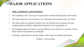 MAJOR APPLICATIONS
✧ SOIL SAMPLING AND MAPPING
 Soil sampling is the first step of examination to obtain field-specific information.
 The main objective of soil analysis is to determine the nutrient status of a field
 The factors that are critical to analyze the soil nutrient levels include soil type,
cropping history,fertilizer application,irrigation level, topography, etc.
 Soil mapping opens the door to sowing different crop varieties in a speciﬁc ﬁeld to
better match soil properties accordingly.
 Currently, manufacturers are providing a wide range of toolkits and sensors.
o Toolkits - Lab-in-a-Box
 
