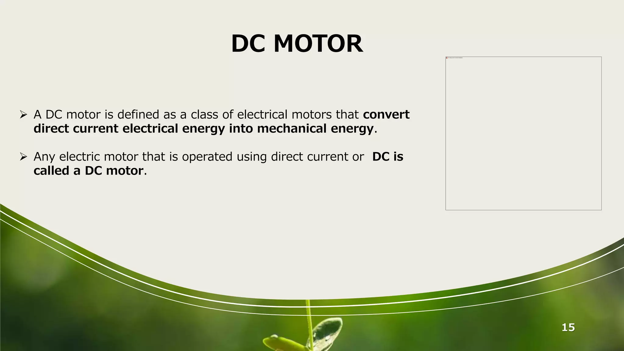 15
DC MOTOR
 A DC motor is defined as a class of electrical motors that convert
direct current electrical energy into mechanical energy.
 Any electric motor that is operated using direct current or DC is
called a DC motor.
 