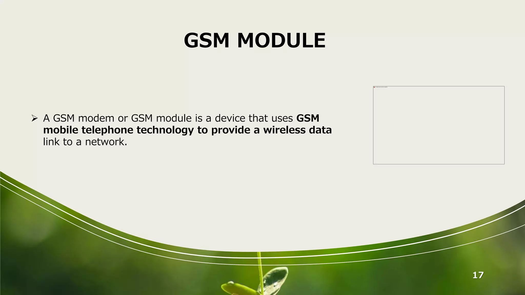 17
GSM MODULE
 A GSM modem or GSM module is a device that uses GSM
mobile telephone technology to provide a wireless data
link to a network.
 