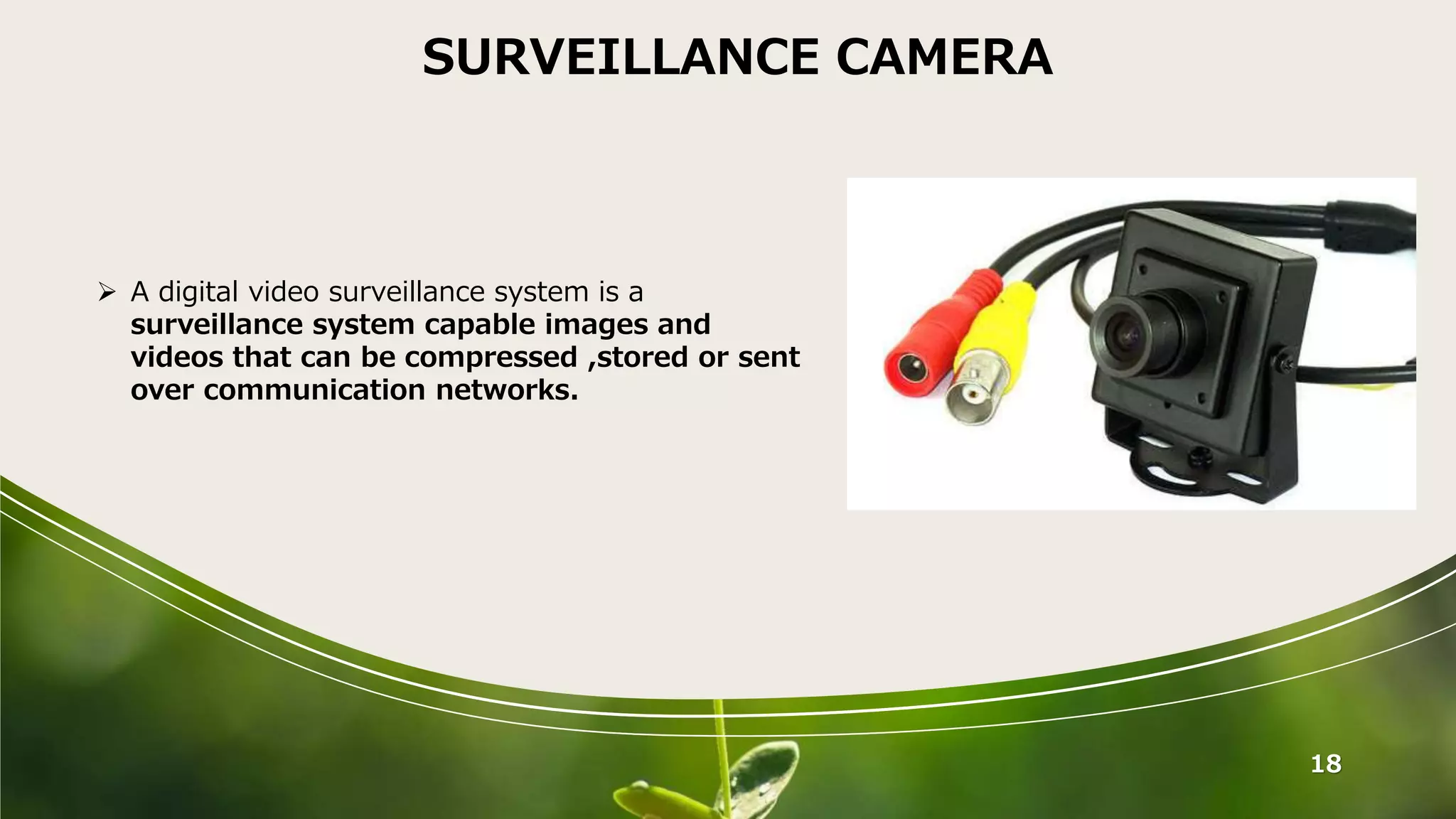 18
SURVEILLANCE CAMERA
 A digital video surveillance system is a
surveillance system capable images and
videos that can be compressed ,stored or sent
over communication networks.
 
