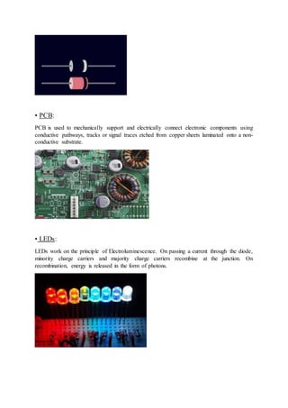 • PCB:
PCB is used to mechanically support and electrically connect electronic components using
conductive pathways, tracks or signal traces etched from copper sheets laminated onto a non-
conductive substrate.
• LEDs:
LEDs work on the principle of Electroluminescence. On passing a current through the diode,
minority charge carriers and majority charge carriers recombine at the junction. On
recombination, energy is released in the form of photons.
 