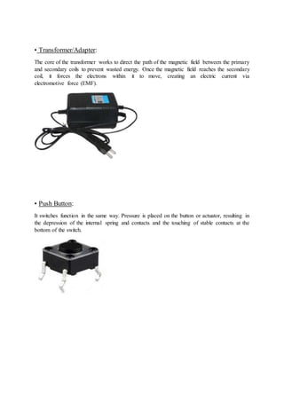 • Transformer/Adapter:
The core of the transformer works to direct the path of the magnetic field between the primary
and secondary coils to prevent wasted energy. Once the magnetic field reaches the secondary
coil, it forces the electrons within it to move, creating an electric current via
electromotive force (EMF).
• Push Button:
It switches function in the same way. Pressure is placed on the button or actuator, resulting in
the depression of the internal spring and contacts and the touching of stable contacts at the
bottom of the switch.
 
