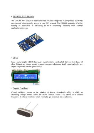 • ESP8266 WIFI Module:
The ESP8266 WIFI Module is a self contained SOC with integrated TCP/IP protocol stack that
can give any microcontroller access to your WIFI network. The ESP8266 is capable of either
hosting an application or offloading all Wi-Fi networking functions from another
application processor.
• LCD:
liquid crystal display (LCD) has liquid crystal material sandwiched between two sheets of
glass. Without any voltage applied between transparent electrodes, liquid crystal molecules are
aligned in parallel with the glass surface.
• Crystal Oscillator:
Crystal oscillators operate on the principle of inverse piezoelectric effect in which an
alternating voltage applied across the crystal surfaces causes it to vibrate at its natural
frequency. It is these vibrations which eventually get converted into oscillations.
 