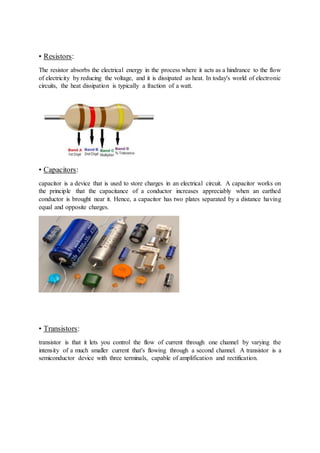 • Resistors:
The resistor absorbs the electrical energy in the process where it acts as a hindrance to the flow
of electricity by reducing the voltage, and it is dissipated as heat. In today's world of electronic
circuits, the heat dissipation is typically a fraction of a watt.
• Capacitors:
capacitor is a device that is used to store charges in an electrical circuit. A capacitor works on
the principle that the capacitance of a conductor increases appreciably when an earthed
conductor is brought near it. Hence, a capacitor has two plates separated by a distance having
equal and opposite charges.
• Transistors:
transistor is that it lets you control the flow of current through one channel by varying the
intensity of a much smaller current that's flowing through a second channel. A transistor is a
semiconductor device with three terminals, capable of amplification and rectification.
 