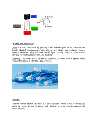 • Cables & Connectors:
Cables: Electrical cables work by providing a low resistance path for the current to flow
through. Electrical cables consist of a core of metal wire offering good conductivity such as
copper or aluminium, along with other material layers including insulation, tapes, screens,
armouring for mechanical protection, and sheathing
Connectors: They can be used to join multiple conductors, to connect wires to a printed circuit
board, or to terminate a cable into a plug or socket.
• Diodes:
The most common function of a diode is to allow an electric current to pass in one direction
(called the diode's forward direction), while blocking it in the opposite direction (the
reverse direction).
 