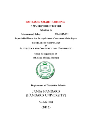 IOT BASED SMART FARMING
A MAJOR PROJECT REPORT
Submitted by
Mohammad Azhar 2014-333-031
In partial fulfillment for the requirement of the award of the degree
BACHELOR OF TECHNOLOGY
IN
ELECTRONICS AND COMMUNICATION ENGINEERING
Under the supervision of
Dr. Syed Imtiyaz Hassan
Department of Computer Science
JAMIA HAMDARD
(HAMDARD UNIVERSITY)
New Delhi-110062
(2017)
 
