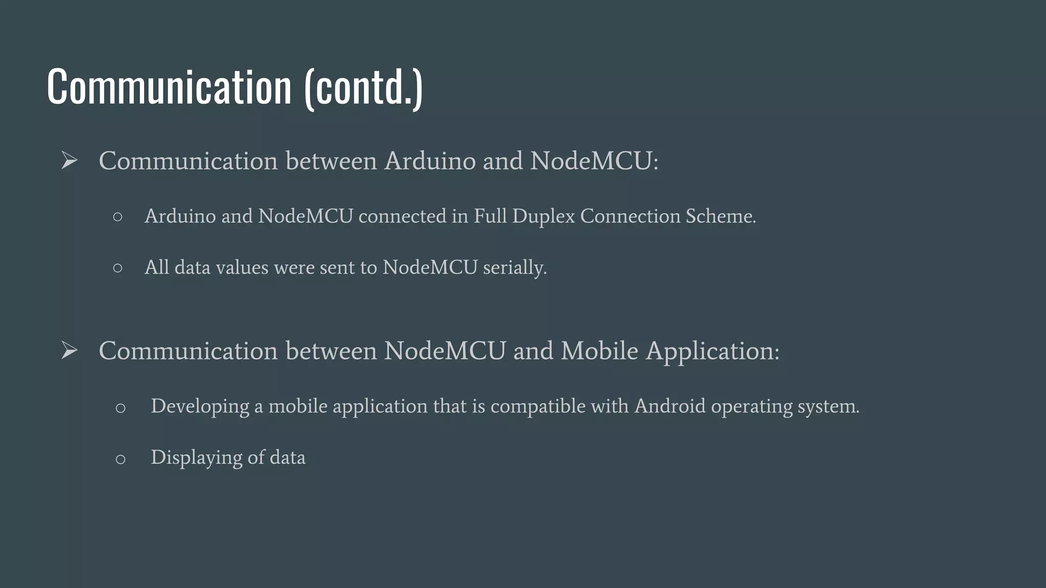 Communication (contd.)
 Communication between Arduino and NodeMCU:
○ Arduino and NodeMCU connected in Full Duplex Connection Scheme.
○ All data values were sent to NodeMCU serially.
 Communication between NodeMCU and Mobile Application:
o Developing a mobile application that is compatible with Android operating system.
o Displaying of data
 