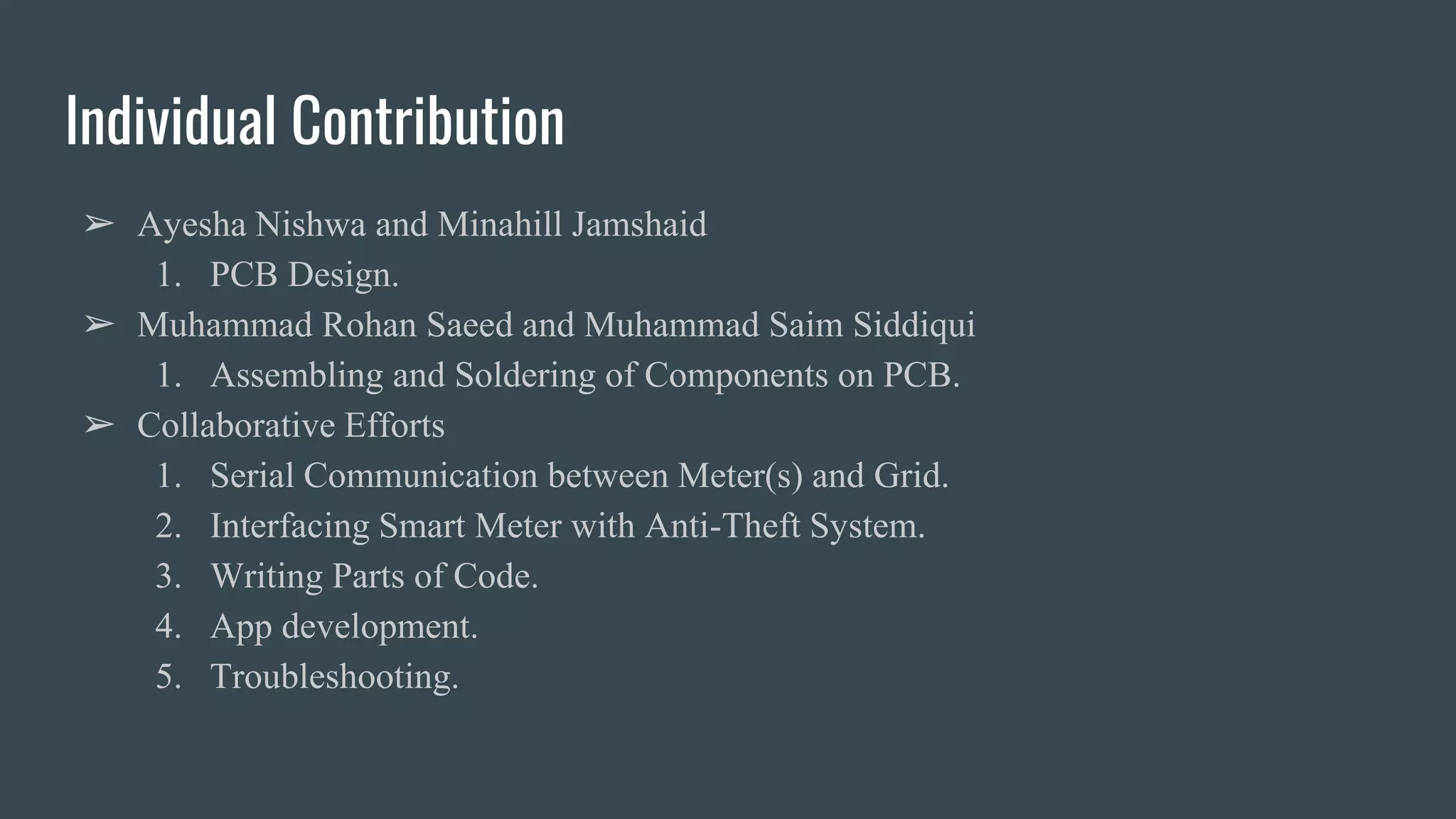 Individual Contribution
➢ Ayesha Nishwa and Minahill Jamshaid
1. PCB Design.
➢ Muhammad Rohan Saeed and Muhammad Saim Siddiqui
1. Assembling and Soldering of Components on PCB.
➢ Collaborative Efforts
1. Serial Communication between Meter(s) and Grid.
2. Interfacing Smart Meter with Anti-Theft System.
3. Writing Parts of Code.
4. App development.
5. Troubleshooting.
 