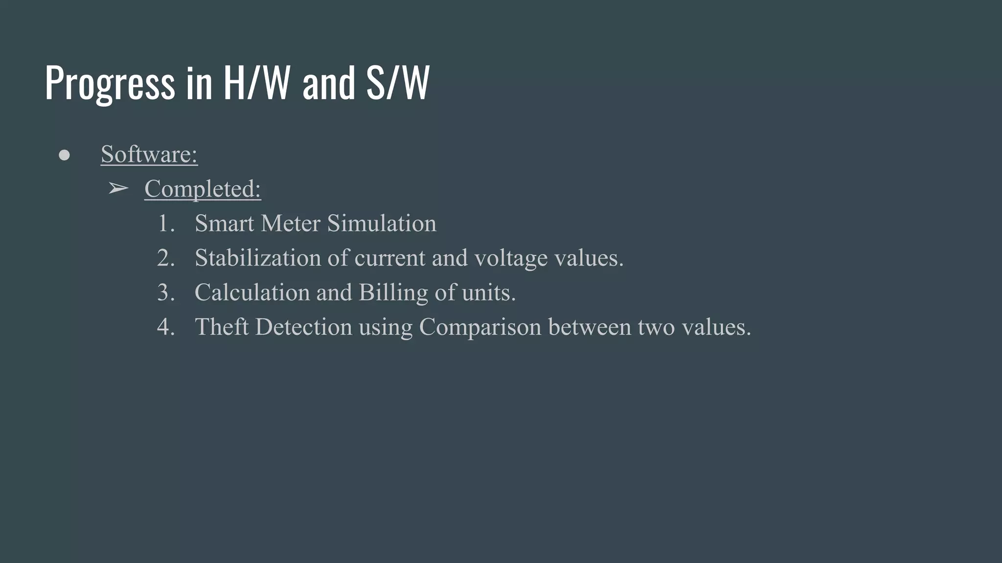Progress in H/W and S/W
● Software:
➢ Completed:
1. Smart Meter Simulation
2. Stabilization of current and voltage values.
3. Calculation and Billing of units.
4. Theft Detection using Comparison between two values.
 