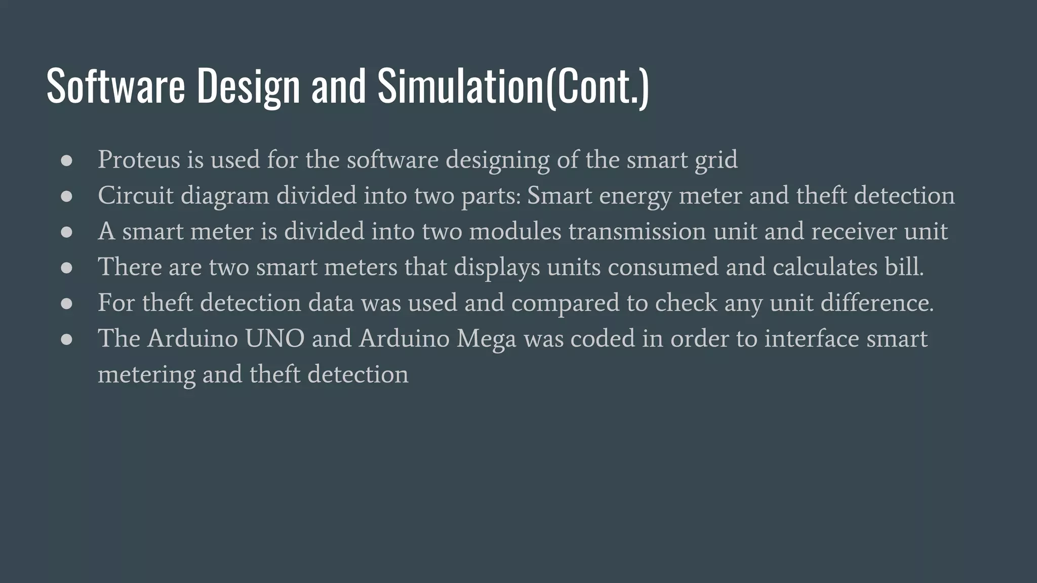 Software Design and Simulation(Cont.)
● Proteus is used for the software designing of the smart grid
● Circuit diagram divided into two parts: Smart energy meter and theft detection
● A smart meter is divided into two modules transmission unit and receiver unit
● There are two smart meters that displays units consumed and calculates bill.
● For theft detection data was used and compared to check any unit difference.
● The Arduino UNO and Arduino Mega was coded in order to interface smart
metering and theft detection
 