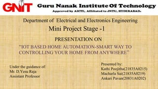 Department of Electrical and Electronics Engineering
Mini Project Stage -1
PRESENTATION ON
“IOT BASED HOME AUTOMATION-SMART WAY TO
CONTROLLING YOUR HOME FROM ANYWHERE”
Under the guidance of:
Mr. D.Yesu Raja
Assistant Professor
Presented by:
Kathi Poojitha(21835A0215)
Macharla Sai(21835A0219)
Ankari Pavan(20831A0202)
 