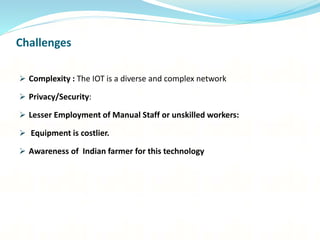 Challenges
 Complexity : The IOT is a diverse and complex network
 Privacy/Security:
 Lesser Employment of Manual Staff or unskilled workers:
 Equipment is costlier.
 Awareness of Indian farmer for this technology
 