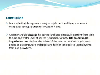 Conclusion
 I conclude that this system is easy to implement and time, money and
manpower saving solution for irrigating fields.
 A farmer should visualize his agricultural land’s moisture content from time
to time and water level of source is sufficient or not. IOT based smart
irrigation system displays the values of the sensors continuously in smart
phone or on computer’s web page and farmer can operate them anytime
from and anywhere.
 