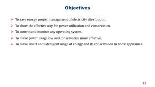 12
Objectives
 To save energy proper management of electricity distribution.
 To show the effective way for power utilization and conservation.
 To control and monitor any operating system.
 To make power usage low and conservation more effective.
 To make smart and intelligent usage of energy and its conservation in home appliances.
 
