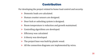 18
 Domestic loads are calculated.
 Human counter sensors are designed.
 Door lock or unlocking system is designed.
 Room temperature is reduction and growth maintained.
 Controlling algorithms are developed.
 Efficiency was calculated
 A theory was developed.
 The project base was built by plastic wood.
 All the connection diagrams are implemented by wires.
Contribution
For developing the project related to home load control and security.
 