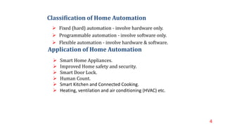  Fixed (hard) automation - involve hardware only.
 Programmable automation - involve software only.
 Flexible automation - involve hardware & software.
4
 Smart Home Appliances.
 Improved Home safety and security.
 Smart Door Lock.
 Human Count.
 Smart Kitchen and Connected Cooking.
 Heating, ventilation and air conditioning (HVAC) etc.
Application of Home Automation
Classification of Home Automation
 
