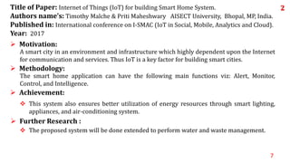 7
 The proposed system will be done extended to perform water and waste management.
 Further Research :
 This system also ensures better utilization of energy resources through smart lighting,
appliances, and air-conditioning system.
 Achievement:
The smart home application can have the following main functions viz: Alert, Monitor,
Control, and Intelligence.
 Methodology:
A smart city in an environment and infrastructure which highly dependent upon the Internet
for communication and services. Thus IoT is a key factor for building smart cities.
 Motivation:
Title of Paper: Internet of Things (IoT) for building Smart Home System.
Authors name’s: Timothy Malche & Priti Maheshwary AISECT University, Bhopal, MP, India.
Published in: International conference on I-SMAC (IoT in Social, Mobile, Analytics and Cloud).
Year: 2017
2
 